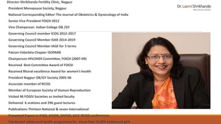 Dr.LaxmiShrikhande
MD;FICOG;FICMU
Director-Shrikhande Fertility Clinic, Nagpur
President Menopause Society, Nagpur
National Corresponding Editor-The Journal of Obstetrics & Gynecology of India
Senior Vice President FOGSI 2012
Vice Chairperson Indian College OB /GY
Governing Council member ICOG 2012-2017
Governing Council Member ISAR 2014-2019
Governing Council Member IAGE for 3 terms
Patron-Vidarbha Chapter ISOPARB
Chairperson-HIV/AIDS Committee, FOGSI (2007-09)
Received Best Committee Award of FOGSI
Received Bharat excellence Award for women’s health
President Nagpur OB/GY Society 2005-06
Associate member of RCOG
Member of European Society of Human Reproduction
Visited 96 FOGSI Societies as invited faculty
Delivered 6 orations and 296 guest lectures
Publications-Thirteen National & seven International
Presented Papers in FIGO, AICOG, SAFOG, AICC-RCOG conferences
Conducted adolescent health programme for more than 15,000 adolescent girls
 