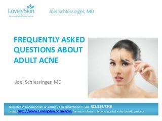 FREQUENTLY ASKED
QUESTIONS ABOUT
ADULT ACNE
Joel Schlessinger, MD

Interested in learning more or setting up an appointment? Call 402.334.7546
or visit http://www.LovelySkin.com/Acne for more info or to browse our full selection of products.

 
