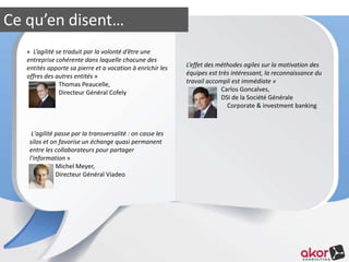 Ce qu’en disent… 
« L’agilité se traduit par la volonté d’être une 
entreprise cohérente dans laquelle chacune des 
entités apporte sa pierre et a vocation à enrichir les 
offres des autres entités » 
Thomas Peaucelle, 
Directeur Général Cofely 
L'agilité passe par la transversalité : on casse les 
silos et on favorise un échange quasi permanent 
entre les collaborateurs pour partager 
l'information » 
Michel Meyer, 
Directeur Général Viadeo 
L’effet des méthodes agiles sur la motivation des 
équipes est très intéressant, la reconnaissance du 
travail accompli est immédiate » 
Carlos Goncalves, 
DSI de la Société Générale 
Corporate & investment banking 
 