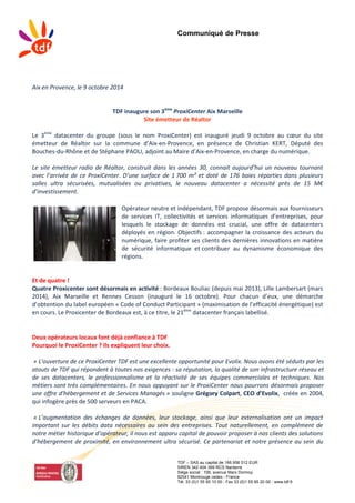 Communiqué de Presse
TDF – SAS au capital de 166 956 512 EUR
SIREN 342 404 399 RCS Nanterre
Siège social : 106, avenue Marx Dormoy
92541 Montrouge cedex - France
Tél. 33 (0)1 55 95 10 00 - Fax 33 (0)1 55 95 20 00 - www.tdf.fr
Aix en Provence, le 9 octobre 2014
TDF inaugure son 3ème
ProxiCenter Aix Marseille
Site émetteur de Réaltor
Le 3ème
datacenter du groupe (sous le nom ProxiCenter) est inauguré jeudi 9 octobre au cœur du site
émetteur de Réaltor sur la commune d’Aix-en-Provence, en présence de Christian KERT, Député des
Bouches-du-Rhône et de Stéphane PAOLI, adjoint au Maire d’Aix-en-Provence, en charge du numérique.
Le site émetteur radio de Réaltor, construit dans les années 30, connait aujourd’hui un nouveau tournant
avec l’arrivée de ce ProxiCenter. D’une surface de 1 700 m² et doté de 176 baies réparties dans plusieurs
salles ultra sécurisées, mutualisées ou privatives, le nouveau datacenter a nécessité près de 15 M€
d’investissement.
Opérateur neutre et indépendant, TDF propose désormais aux fournisseurs
de services IT, collectivités et services informatiques d’entreprises, pour
lesquels le stockage de données est crucial, une offre de datacenters
déployés en région. Objectifs : accompagner la croissance des acteurs du
numérique, faire profiter ses clients des dernières innovations en matière
de sécurité informatique et contribuer au dynamisme économique des
régions.
Et de quatre !
Quatre Proxicenter sont désormais en activité : Bordeaux Bouliac (depuis mai 2013), Lille Lambersart (mars
2014), Aix Marseille et Rennes Cesson (inauguré le 16 octobre). Pour chacun d’eux, une démarche
d’obtention du label européen « Code of Conduct Participant » (maximisation de l’efficacité énergétique) est
en cours. Le Proxicenter de Bordeaux est, à ce titre, le 21ème
datacenter français labellisé.
Deux opérateurs locaux font déjà confiance à TDF
Pourquoi le ProxiCenter ? Ils expliquent leur choix.
« L'ouverture de ce ProxiCenter TDF est une excellente opportunité pour Evolix. Nous avons été séduits par les
atouts de TDF qui répondent à toutes nos exigences : sa réputation, la qualité de son infrastructure réseau et
de ses datacenters, le professionnalisme et la réactivité de ses équipes commerciales et techniques. Nos
métiers sont très complémentaires. En nous appuyant sur le ProxiCenter nous pourrons désormais proposer
une offre d'hébergement et de Services Managés » souligne Grégory Colpart, CEO d’Evolix, créée en 2004,
qui infogère près de 500 serveurs en PACA.
« L’augmentation des échanges de données, leur stockage, ainsi que leur externalisation ont un impact
important sur les débits data nécessaires au sein des entreprises. Tout naturellement, en complément de
notre métier historique d’opérateur, il nous est apparu capital de pouvoir proposer à nos clients des solutions
d’hébergement de proximité, en environnement ultra sécurisé. Ce partenariat et notre présence au sein du
 
