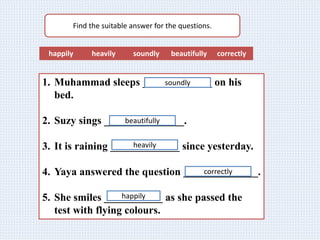 Find the suitable answer for the questions.
happily heavily soundly beautifully correctly
1. Muhammad sleeps _____________ on his
bed.
2. Suzy sings _______________.
3. It is raining _____________ since yesterday.
4. Yaya answered the question ______________.
5. She smiles ___________ as she passed the
test with flying colours.
soundly
beautifully
heavily
correctly
happily
 