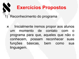 Exercícios Propostos
1) Reconhecimento do programa

 ‫א‬      Inicialmente iremos propor aos alunos
     um momento de contato com o
     programa para que, aqueles que não o
     conhecem, possam reconhecer suas
     funções básicas, bem como sua
     linguagem.
 