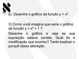 2) Desenhe o gráfico da função y = x².

3) Como você imagina que seria o gráfico
da função y = x² + 1 ?
Desenhe o gráfico e veja se sua
suposição estava correta. Qual foi a
modificação que ocorreu? Tente explicar o
porquê desta alteração.
 
