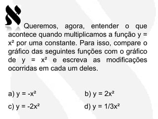 6)
      Queremos, agora, entender o que
acontece quando multiplicamos a função y =
x² por uma constante. Para isso, compare o
gráfico das seguintes funções com o gráfico
de y = x² e escreva as modificações
ocorridas em cada um deles.


a) y = -x²             b) y = 2x²
c) y = -2x²            d) y = 1/3x²
 