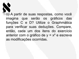 8) A partir de suas respostas, como você
imagina que serão os gráficos das
funções C e D? Utilize o Graphmática
para verificar suas deduções. Compare,
então, cada um dos itens do exercício
anterior com o gráfico de y = x² e escreva
as modificações ocorridas.
 