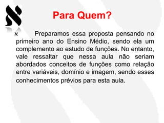 Para Quem?
‫א‬      Preparamos essa proposta pensando no
primeiro ano do Ensino Médio, sendo ela um
complemento ao estudo de funções. No entanto,
vale ressaltar que nessa aula não seriam
abordados conceitos de funções como relação
entre variáveis, domínio e imagem, sendo esses
conhecimentos prévios para esta aula.
 