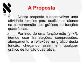 A Proposta
‫א‬      Nossa proposta é desenvolver uma
atividade simples para auxiliar os alunos
na compreensão dos gráficos de funções
quadráticas.
‫א‬     Partindo de uma função-mãe (y=x²),
iremos usar translações, compressões,
alongamento e reflexões no gráfico desta
função, chegando assim em qualquer
gráfico de função quadrática.
 