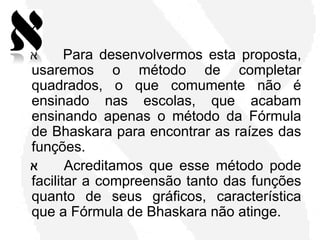 ‫א‬      Para desenvolvermos esta proposta,
usaremos o método de completar
quadrados, o que comumente não é
ensinado nas escolas, que acabam
ensinando apenas o método da Fórmula
de Bhaskara para encontrar as raízes das
funções.
‫א‬      Acreditamos que esse método pode
facilitar a compreensão tanto das funções
quanto de seus gráficos, característica
que a Fórmula de Bhaskara não atinge.
 
