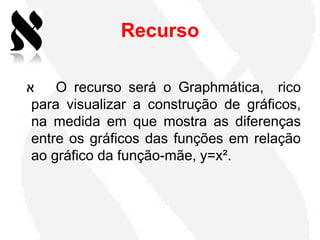 Recurso

‫א‬    O recurso será o Graphmática, rico
 para visualizar a construção de gráficos,
 na medida em que mostra as diferenças
 entre os gráficos das funções em relação
 ao gráfico da função-mãe, y=x².
 
