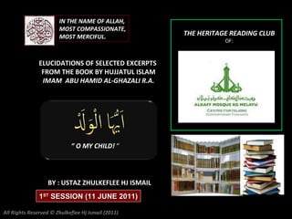 “  O MY CHILD!  “ ELUCIDATIONS OF SELECTED EXCERPTS  FROM THE BOOK BY HUJJATUL ISLAM IMAM  ABU HAMID AL-GHAZALI R.A. THE HERITAGE READING CLUB OF: BY : USTAZ ZHULKEFLEE HJ ISMAIL IN THE NAME OF ALLAH, MOST COMPASSIONATE, MOST MERCIFUL. All Rights Reserved © Zhulkeflee Hj Ismail (2011) 1 ST  SESSION (11 JUNE 2011) 