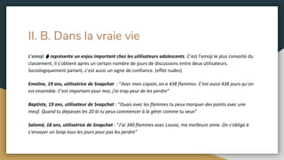 II. B. Dans la vraie vie
L’emoji 🔥 représente un enjeu important chez les utilisateurs adolescents. C’est l’emoji le plus convoité du
classement, il s’obtient après un certain nombre de jours de discussions entre deux utilisateurs.
Sociologiquement parlant, c’est aussi un signe de confiance. (effet nudes)
Emeline, 19 ans, utilisatrice de Snapchat : “Avec mon copain, on a 438 flammes. C’est aussi 438 jours qu’on
est ensemble. C’est important pour moi, j’ai trop peur de les perdre”
Baptiste, 19 ans, utilisateur de Snapchat : “Ouais avec les flammes tu peux marquer des points avec une
meuf. Quand tu dépasses les 20 là tu peux commencer à la gérer comme tu veux”
Salomé, 18 ans, utilisatrice de Snapchat : “J’ai 340 flammes avec Louise, ma meilleure amie. On s’oblige à
s’envoyer un Snap tous les jours pour pas les perdre”
 
