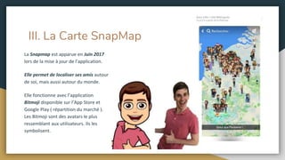 III. La Carte SnapMap
La Snapmap est apparue en Juin 2017
lors de la mise à jour de l’application.
Elle permet de localiser ses amis autour
de soi, mais aussi autour du monde.
Elle fonctionne avec l’application
Bitmoji disponible sur l’App Store et
Google Play ( répartition du marché ).
Les Bitmoji sont des avatars le plus
ressemblant aux utilisateurs. Ils les
symbolisent.
 