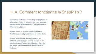 III. A. Comment fonctionne la SnapMap ?
La Snapmap s’active sur l’écran de prise de photos en
rapprochant l’Index et le Pouce. Une carte apparaît,
similaire à celle du Maraudeur (cf. Harry Potter et le
Prisonnier d’Azkaban).
On peut choisir sa visibilité (Mode fantôme ou
Visibilité au monde) grâce à l’icône en haut à droite.
On peut ainsi observer les déplacements des
différents utilisateurs (en voiture, en train ou en
avion) mais aussi l’action des utilisateurs (faire du
golf, nager…) fonctionne selon la localisation de
l’individu.
 