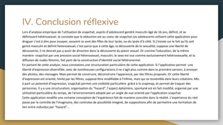 IV. Conclusion réflexive
Lors d’analyse empirique de l’utilisation de snapchat, auprès d’adolescent gendré masculin âgé de 16 ans, définit, et se
définissant hétérosexuel. Je constate que la séduction est au coeur de snapchat.Les adolescents utilisent cette application pour
draguer c’est à dire pour essayer, souvent ce sont des filles de leur lycée, ou du lycée d'à côté. Si j’insiste sur le fait qu’ils soit
genré masculin et definit heterosexuel, c’est parce que à cette âge, la découverte de la sexualité, suppose une liberté de
découverte, il ne devrait pas y avoir de direction dans la découverte du plaisir sexuel. Or comme l’education, de la même
manière snapchat par une pression social héterosexuel, masculin, le sexe est vue comme exclusivement hétérosexuelle, et la
diffusion de nudes féminin, fait parti de la construction d’identité social hétéronormé.
En partant de cette analyse, nous constatons une structuration particulière de cette application. Si l'application permet une
liberté d'expression diversifiée, avec de nombreuses configurations.Il ne s’agit plus comme dans la première version, à envoyer
des photos, des messages. Mais permet de construire, déconstruire l'apparence, par des filtres proposés. Or cette liberté
d’expression est orienté, limité par les filtres, supposé être modifiable à l’infinie, mais qui se ressemble dans leurs créations. Mis
à part un potentiel d’expression, snapchat permet une visibilité particulière grâce à la snapmap, et permet de traquer des
personnes. Il y a une structuration, organisation du “hasard”, l’aspect éphémère, spontané est en fait modifié, organisé par une
utilisation particulière du temps, de l'environnement adopté par un angle de vue orienté par l'application snapchat.
Cette application modifie une certaine conception de l'expérience fait de manière concrète dans la réalité. L'expérience du réel
passe par le contrôle de l’imaginaire, des controles de possibilité imaginé, de suppositions afin de permettre une formation de
lien entre individus par “hasard”...
 