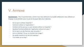 V. Annexe
Questionnaire : Pour le questionnaire, comme nous nous adressons à un public adolescent, nous utilisons un
langage un peu familier pour ne pas les brusquer dans leurs réponses.
- Est-ce que tu utilises Snapchat ?
- Comment utilises-tu l’application ?
- Combien de fois par jour ou par semaine utilises-tu Snapchat ?
- Quelle(s) fonctionnalité(s) de l’application utilises-tu le plus ?
- Est-ce que tu as des flammes avec tes potes ?
- As-tu un Bitmoji ? Si oui, tu l’as fait à ton image ?
- De quelle manière tu te sers de snapmap ?
- T’es visible sur la map ?
 