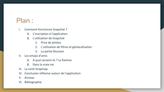Plan :
I. Comment fonctionne Snapchat ?
A. L’inscription à l’application
B. L’utilisation de Snapchat
1. Prise de photos
2. L’utilisation de filtres et géolocalisation
3. La partie Discover
II. Les emojis d’amis
A. À quoi servent-ils ? La flamme
B. Dans la vraie vie
III. La carte Snapmap
IV. Conclusion réflexive autour de l’application
V. Annexe
VI. Bibliographie
 