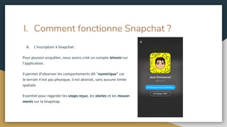 I. Comment fonctionne Snapchat ?
A. L’inscription à Snapchat :
Pour pouvoir enquêter, nous avons créé un compte témoin sur
l’application.
Il permet d’observer les comportements dit “numérique” car
le terrain n’est pas physique, il est abstrait, sans aucune limite
spatiale.
Essentiel pour regarder les snaps reçus, les stories et les mouve-
ments sur la Snapmap.
 