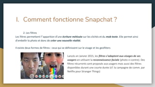 I. Comment fonctionne Snapchat ?
2. Les filtres
Les filtres permettent l’’apparition d’une écriture métissée sur les clichés et du mob texte. Elle permet ainsi
d’embellir la photo et donc de créer une nouvelle réalité.
Il existe deux formes de filtres : ceux qui se définissent sur le visage et les geofilters
Lancés en Janvier 2015, les filtres s’adaptent aux visages de ses
usagers en utilisant la reconnaissance faciale (photo ci-contre). Des
filtres récurrents sont proposés aux usagers mais aussi des filtres
disponibles durant une courte durée (cf. la campagne de comm. par
Netflix pour Stranger Things)
 