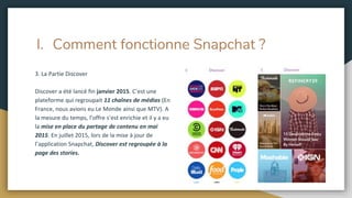 I. Comment fonctionne Snapchat ?
3. La Partie Discover
Discover a été lancé fin janvier 2015. C’est une
plateforme qui regroupait 11 chaînes de médias (En
France, nous avions eu Le Monde ainsi que MTV). A
la mesure du temps, l’offre s’est enrichie et il y a eu
la mise en place du partage de contenu en mai
2015. En juillet 2015, lors de la mise à jour de
l’application Snapchat, Discover est regroupée à la
page des stories.
 