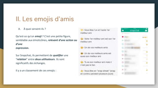 II. Les emojis d’amis
A. À quoi servent-ils ?
Qu’est-ce qu’un emoji ? C’est une petite figure,
semblable aux émoticônes, relevant d’une action ou
d’une
expression.
Sur Snapchat, ils permettent de qualifier une
“relation” entre deux utilisateurs. Ils sont
significatifs des échanges.
Il y a un classement de ces emojis :
 