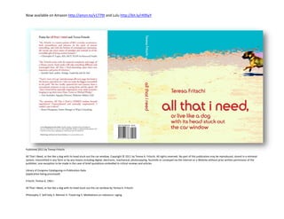 Now available on Amazon http://amzn.to/v1779t and Lulu http://bit.ly/rK9SyY




Published 2011 by Teresa Fritschi

All That I Need, or live like a dog with its head stuck out the car window, Copyright © 2011 by Teresa A. Fritschi. All rights reserved. No part of this publication may be reproduced, stored in a retrieval
system, transmitted in any form or by any means including digital, electronic, mechanical, photocopying, facsimile or conveyed via the Internet or a Website without prior written permission of the
publisher; one exception to be made in the case of brief quotations embodied in critical reviews and articles.

Library of Congress Cataloguing-in-Publication-Data
(application being processed)

Fritschi, Teresa A, 1961–

All That I Need, or live like a dog with its head stuck out the car window by Teresa A. Fritschi

Philosophy 2. Self-help 3. Memoir 4. Travel-log 5. Meditations on relevance –aging
 