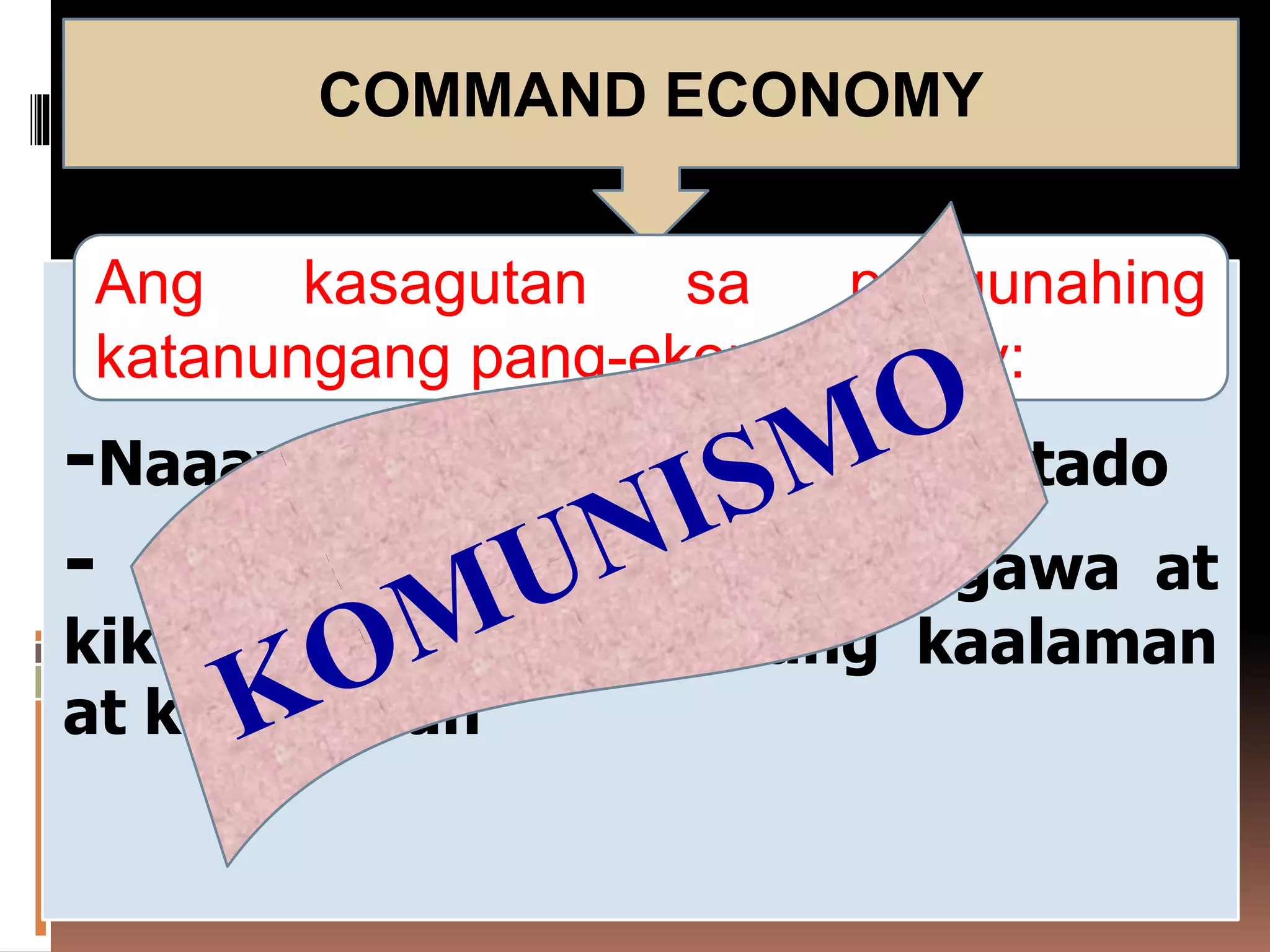 -Naaayon sa pagpapasya ng Estado
- Ang lahat ng tao ay gagawa at
kikilos batay sa kanilang kaalaman
at kakayahan
COMMAND ECONOMY
Ang kasagutan sa pangunahing
katanungang pang-ekonomiya ay:
 