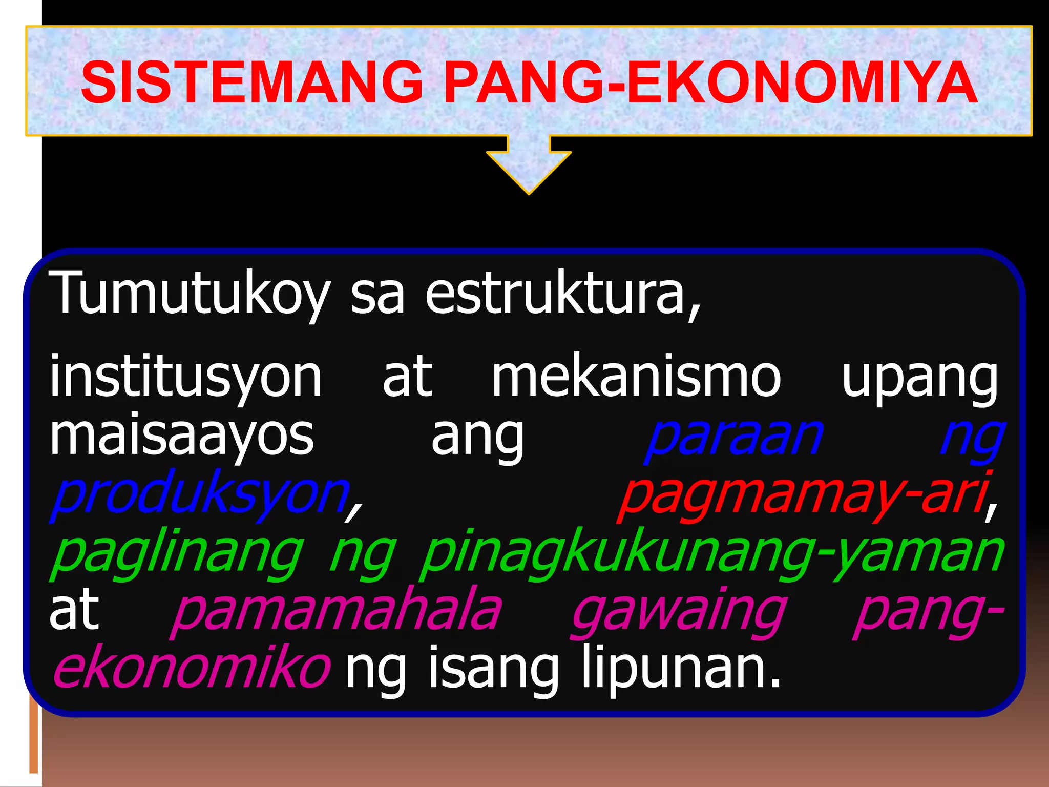 Tumutukoy sa estruktura,
institusyon at mekanismo upang
maisaayos ang paraan ng
produksyon, pagmamay-ari,
paglinang ng pinagkukunang-yaman
at pamamahala gawaing pang-
ekonomiko ng isang lipunan.
SISTEMANG PANG-EKONOMIYA
 