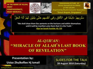 RAMADHAN LECTURE:  BY USTAZ ZHULKEFLEE HJ ISMAIL @ THE GALAXY,  Organized by Muslim Converts’ Association  “Darul Arqam, Singapore” AL-QUR’AN  : “MIRACLE OF ALLAH’S LAST BOOK OF REVELATION”  Presentation by:  Ustaz Zhulkeflee Hj Ismail سَنُرِيهِمْ ءَايَـٰتِنَا فِى الأَفَاقِ وَفِى أَنفُسِهِم حَتَّىٰ يَتَبَيَّنَ لَهُمْ أَنَّهُ الْحَقُّ  “ We shall show them Our portents on the horizons and within themselves  until it will be manifest unto them that it is the Truth .” ( Qur’an Surah Fussilat: 41: 53 ) AllRightsReserved©ZhulkefleeHjIsmail2010 IN THE NAME OF ALLAH, MOST COMPASSIONATE, MOST MERCIFUL. SLIDES FOR THE TALK 28 August 2010 (Saturday) 