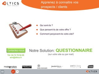 71
Tél: 04 72 76 94 00
win@altics.fr
Qui sont-ils ?
Que pensent-ils de votre offre ?
Comment perçoivent-ils votre site?
Contactez-nous
Apprenez à connaitre vos
prospects / clients
Notre Solution: QUESTIONNAIRE
(sur votre site ou par mail)
17
 