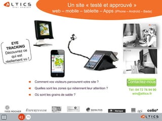 71
Comment vos visiteurs parcourent votre site ?
Quelles sont les zones qui retiennent leur attention ?
Où sont les grains de sable ?
Contactez-nous
Tél: 04 72 76 94 00
win@altics.fr
Un site « testé et approuvé »
web – mobile – tablette – Apps (iPhone – Androïd – Bada)
41
 
