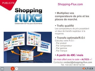 71
PUBLICITE
 Trafic qualifié
Les comparateurs de prix possèdent
un taux de transfo supérieur à la
moyenne.
 Transfo optimale/R.O.I
Calculez votre R.O.I :
. Par produit
. Par comparateur
. Par gamme
. Par marque
 A partir de 49€ / mois
 Multipliez vos
comparateurs de prix et les
places de marché.
Shopping-Flux.com
Un mois offert avec le code « ALTICS » !
Contactez contact@shopping-flux.com
Tél. +33 (0)1 80 87 62 64
6
 