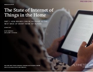 1
RESEARCH REPORT
The State of Internet of
Things in the Home
PART I: HOW BRANDS CAN BE RELEVANT TO THE
NEXT WAVE OF SMART HOME IOT BUYERS
AUGUST 2017
BY ED TERPENING
WITH AUBREY LITTLETON
INCLUDES INPUT FROM 18 BRANDS, VENDORS AND THOUGHT LEADERS
AND 6,339 GLOBAL SURVEY RESPONDENTS
PREVIEW ONLY
 