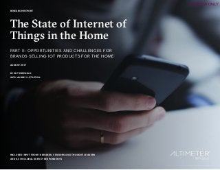 1
RESEARCH REPORT
The State of Internet of
Things in the Home
PART II: OPPORTUNITIES AND CHALLENGES FOR
BRANDS SELLING IOT PRODUCTS FOR THE HOME
AUGUST 2017
BY ED TERPENING
WITH AUBREY LITTLETON
INCLUDES INPUT FROM 18 BRANDS, VENDORS AND THOUGHT LEADERS
AND 6,339 GLOBAL SURVEY RESPONDENTS
PREVIEW ONLY
 