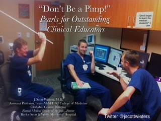“Don’t Be a Pimp!”
Pearls for Outstanding
Clinical Educators
J. Scott Wieters, M.D.
Assistant Professor Texas A&M HSC College of Medicine
Clerkship Course Director
Eternal Medical Student of the year....Forever
Baylor Scott & White Memorial Hospital
“Don’t forget
to teach the
medical
students!” :)
-jsw
Twitter @jscottwieters
 