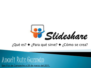 Slideshare ¿Qué es? ♦ ¿Para qué sirve? ♦ ¿Cómo se crea? Anaeli Ruiz Guzmán San Fco de Campeche a 28 de marzo del 2011. 