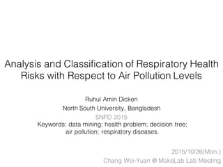 Analysis and Classification of Respiratory Health
Risks with Respect to Air Pollution Levels
Ruhul Amin Dicken
North South University, Bangladesh
SNPD 2015
2015/10/26(Mon.)
Chang Wei-Yuan @ MakeLab Lab Meeting
Keywords: data mining; health problem; decision tree;
air pollution; respiratory diseases.
 