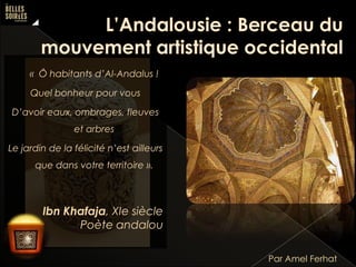 « Ô habitants d’Al-Andalus !

Quel bonheur pour vous
D’avoir eaux, ombrages, fleuves
et arbres

Le jardin de la félicité n’est ailleurs
que dans votre territoire ».

Ibn Khafaja, XIe siècle
Poète andalou
Par Amel Ferhat

 