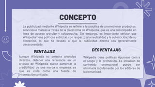 CONCEPTO
Wikipedia tiene políticas rigurosas contra
el sesgo y la promoción. La inclusión de
contenido promocional puede ser
eliminada rápidamente por los editores de
la comunidad.
La publicidad mediante Wikipedia se refiere a la práctica de promocionar productos,
servicios o marcas a través de la plataforma de Wikipedia, que es una enciclopedia en
línea de acceso gratuito y colaborativa. Sin embargo, es importante señalar que
Wikipedia tiene políticas estrictas con respecto a la neutralidad y la autenticidad de su
contenido, lo que ha llevado a que la publicidad directa sea generalmente
desaconsejada.
DESVENTAJAS
VENTAJAS
Aunque Wikipedia no permite anuncios
directos, obtener una referencia en un
artículo de Wikipedia puede aumentar la
credibilidad de una marca o empresa, ya
que es vista como una fuente de
información confiable.
 