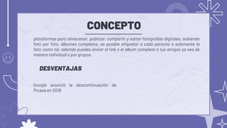 CONCEPTO
Google anunció la descontinuación de
Picasa en 2016
plataformas para almacenar, publicar, compartir y editar fotografías digitales, subiendo
foto por foto, álbumes completos, es posible etiquetar a cada persona o solamente la
foto como tal, además puedes enviar el link o el álbum completa a tus amigos ya sea de
manera individual o por grupos.
DESVENTAJAS
 