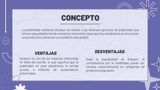 CONCEPTO
Dada la popularidad de Amazon, la
competencia por la visibilidad puede ser
intensa, especialmente en categorías de
productos populares.
La publicidad mediante Amazon se refiere a las diversas opciones de publicidad que
ofrece esta plataforma de comercio electrónico para que los vendedores promocionen
sus productos y alcancen a un público más amplio.
DESVENTAJAS
VENTAJAS
Amazon es uno de los mayores minoristas
en línea del mundo, lo que significa que la
publicidad en esta plataforma te brinda
acceso a millones de compradores
potenciales.
 