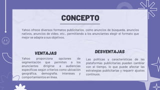 CONCEPTO
Las políticas y características de las
plataformas publicitarias pueden cambiar
con el tiempo, lo que puede afectar las
estrategias publicitarias y requerir ajustes
continuos.
Yahoo ofrece diversos formatos publicitarios, como anuncios de búsqueda, anuncios
nativos, anuncios de video, etc., permitiendo a los anunciantes elegir el formato que
mejor se adapte a sus objetivos.
DESVENTAJAS
VENTAJAS
Yahoo proporciona opciones de
segmentación que permiten a los
anunciantes dirigirse a audiencias
específicas según criterios como ubicación
geográfica, demografía, intereses y
comportamientos en línea.
 