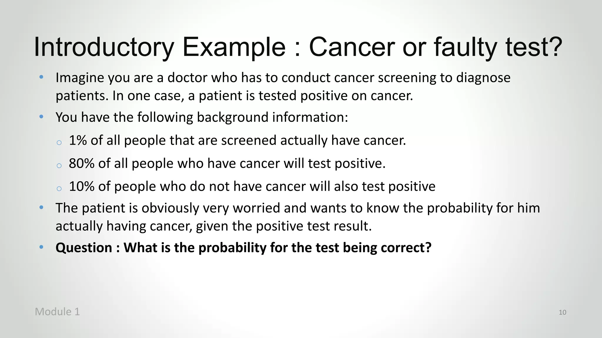 Introductory Example : Cancer or faulty test?
Module 1 10
• Imagine you are a doctor who has to conduct cancer screening to diagnose
patients. In one case, a patient is tested positive on cancer.
• You have the following background information:
o 1% of all people that are screened actually have cancer.
o 80% of all people who have cancer will test positive.
o 10% of people who do not have cancer will also test positive
• The patient is obviously very worried and wants to know the probability for him
actually having cancer, given the positive test result.
• Question : What is the probability for the test being correct?
 
