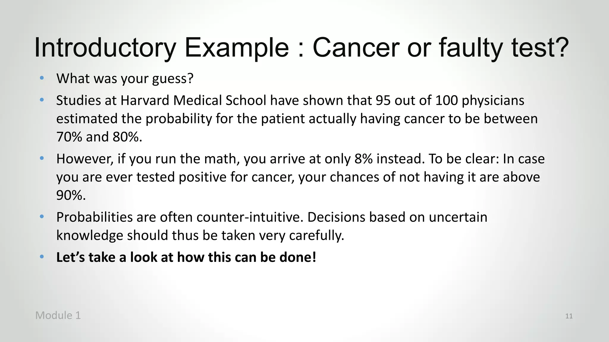 Introductory Example : Cancer or faulty test?
Module 1 11
• What was your guess?
• Studies at Harvard Medical School have shown that 95 out of 100 physicians
estimated the probability for the patient actually having cancer to be between
70% and 80%.
• However, if you run the math, you arrive at only 8% instead. To be clear: In case
you are ever tested positive for cancer, your chances of not having it are above
90%.
• Probabilities are often counter-intuitive. Decisions based on uncertain
knowledge should thus be taken very carefully.
• Let’s take a look at how this can be done!
 