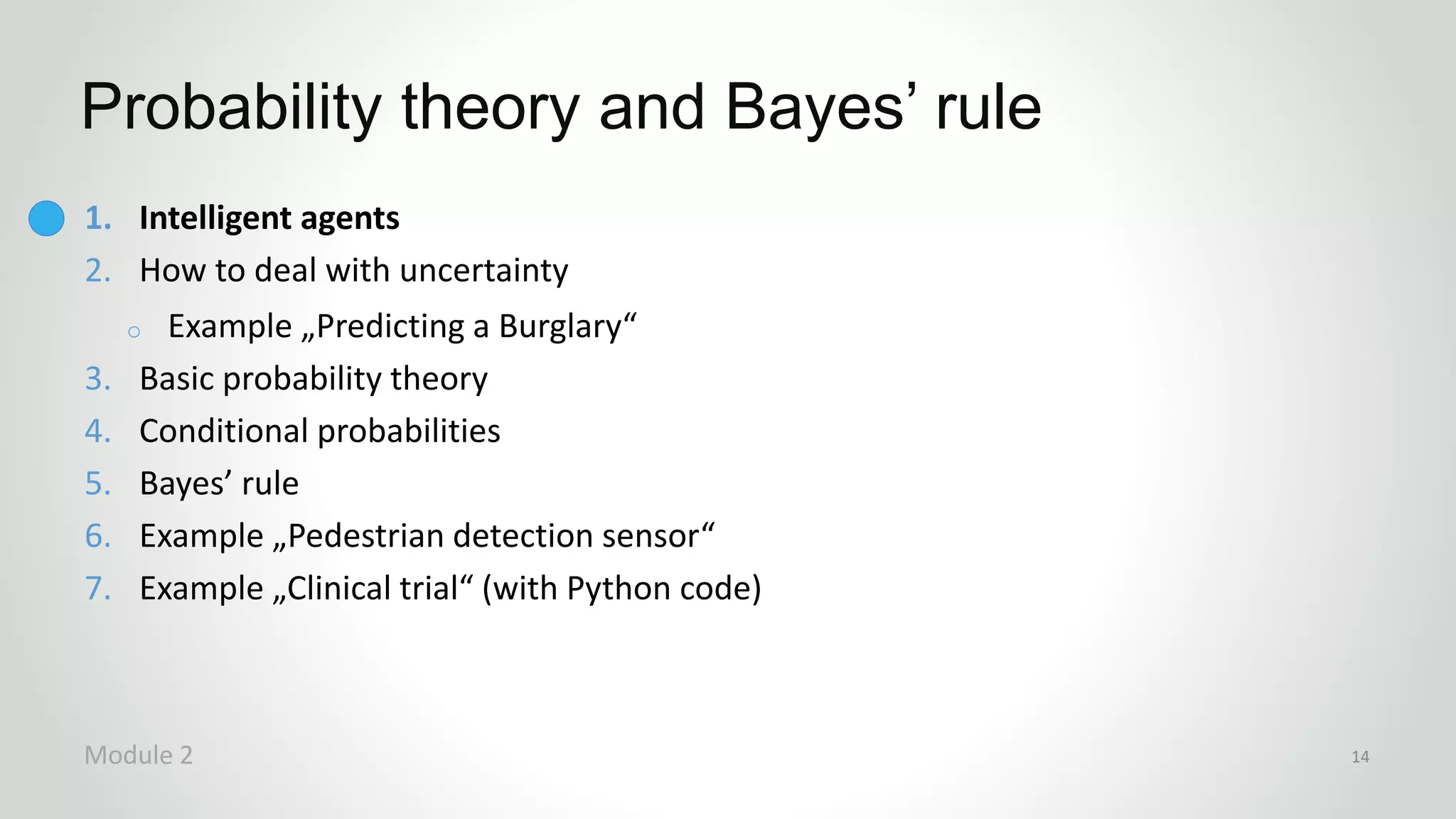 1. Intelligent agents
2. How to deal with uncertainty
o Example „Predicting a Burglary“
3. Basic probability theory
4. Conditional probabilities
5. Bayes’ rule
6. Example „Pedestrian detection sensor“
7. Example „Clinical trial“ (with Python code)
Probability theory and Bayes’ rule
Module 2 14
 