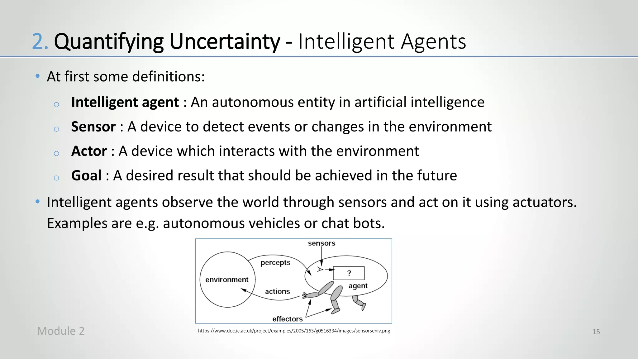 • At first some definitions:
o Intelligent agent : An autonomous entity in artificial intelligence
o Sensor : A device to detect events or changes in the environment
o Actor : A device which interacts with the environment
o Goal : A desired result that should be achieved in the future
• Intelligent agents observe the world through sensors and act on it using actuators.
Examples are e.g. autonomous vehicles or chat bots.
2. Quantifying Uncertainty - Intelligent Agents
https://www.doc.ic.ac.uk/project/examples/2005/163/g0516334/images/sensorseniv.pngModule 2 15
 