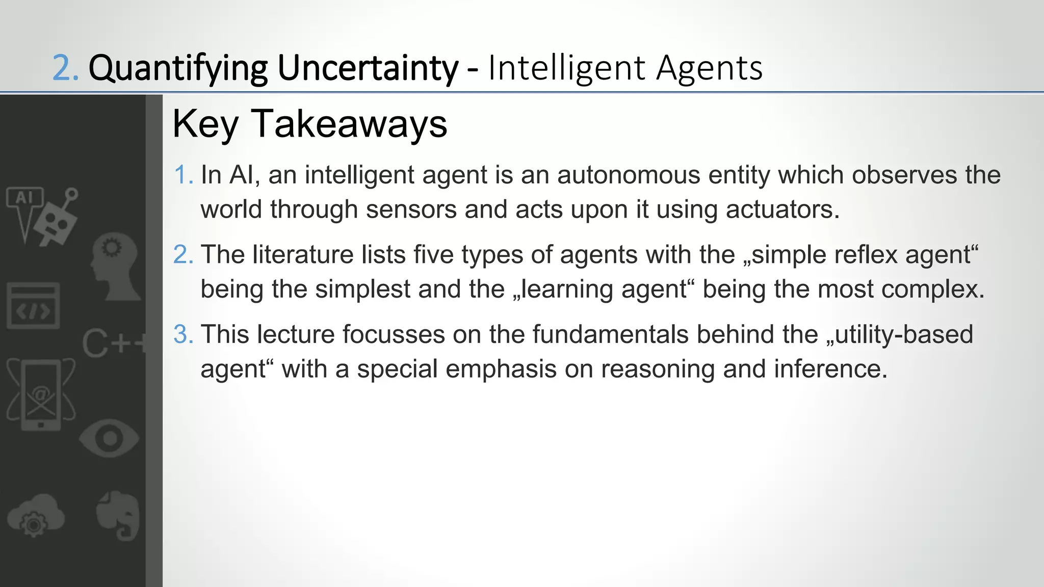 1. In AI, an intelligent agent is an autonomous entity which observes the
world through sensors and acts upon it using actuators.
2. The literature lists five types of agents with the „simple reflex agent“
being the simplest and the „learning agent“ being the most complex.
3. This lecture focusses on the fundamentals behind the „utility-based
agent“ with a special emphasis on reasoning and inference.
Key Takeaways
2. Quantifying Uncertainty - Intelligent Agents
 