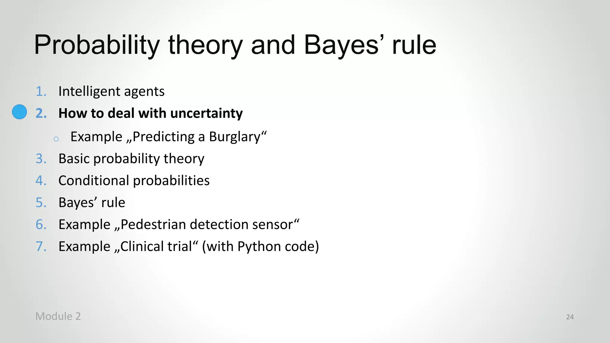 1. Intelligent agents
2. How to deal with uncertainty
o Example „Predicting a Burglary“
3. Basic probability theory
4. Conditional probabilities
5. Bayes’ rule
6. Example „Pedestrian detection sensor“
7. Example „Clinical trial“ (with Python code)
Probability theory and Bayes’ rule
Module 2 24
 