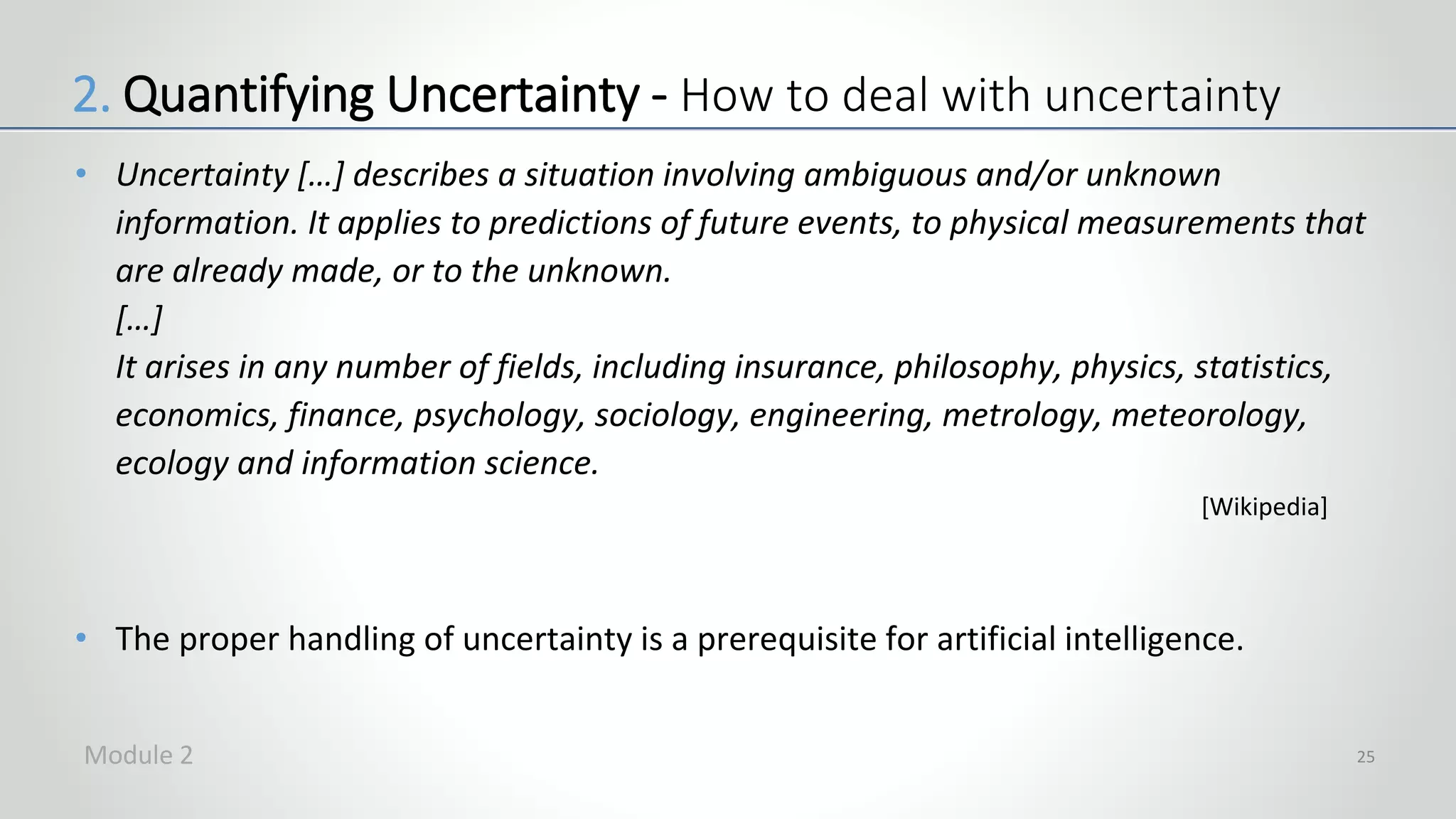 • Uncertainty […] describes a situation involving ambiguous and/or unknown
information. It applies to predictions of future events, to physical measurements that
are already made, or to the unknown.
[…]
It arises in any number of fields, including insurance, philosophy, physics, statistics,
economics, finance, psychology, sociology, engineering, metrology, meteorology,
ecology and information science.
• The proper handling of uncertainty is a prerequisite for artificial intelligence.
25
2. Quantifying Uncertainty - How to deal with uncertainty
[Wikipedia]
Module 2
 
