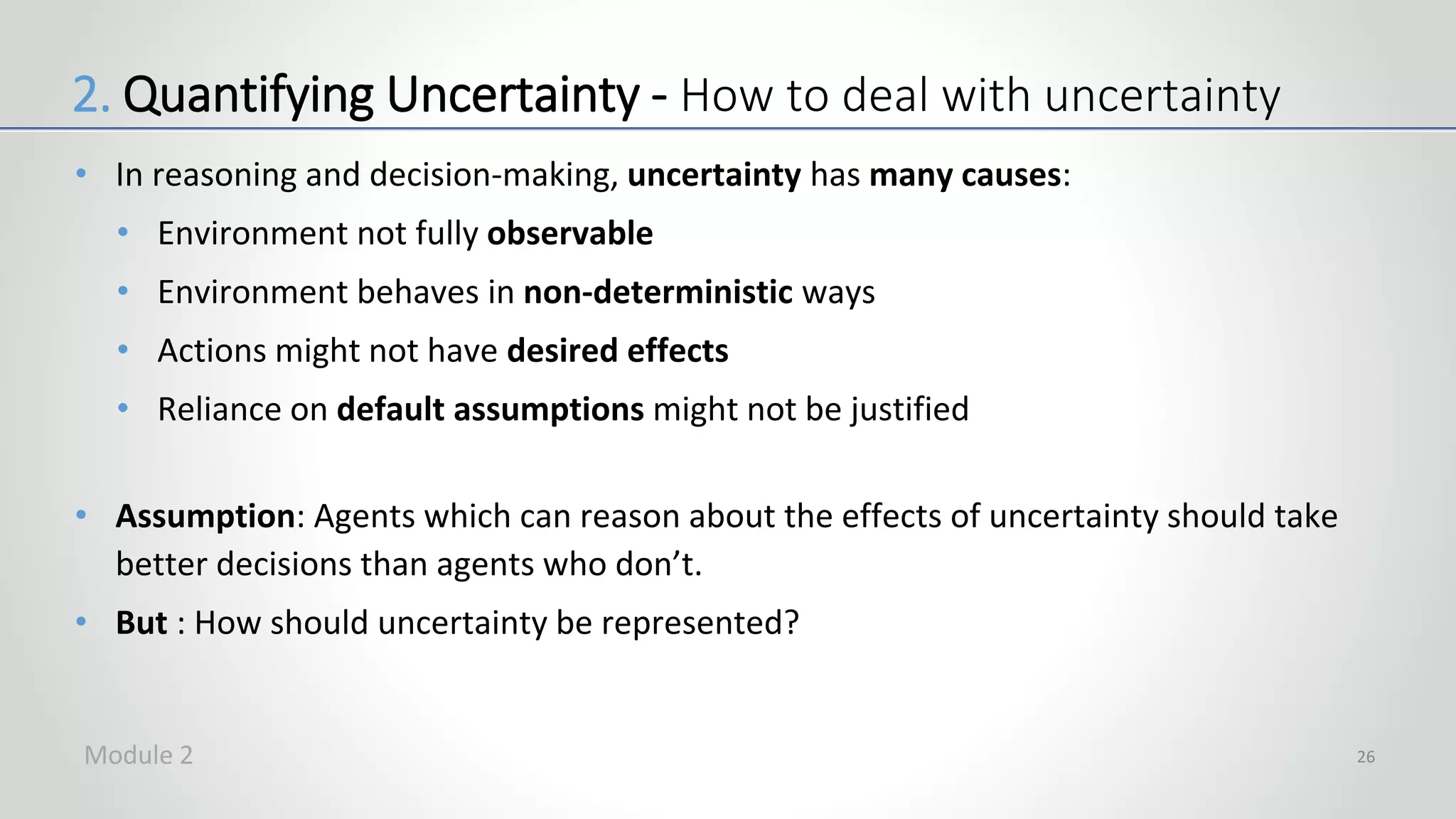 • In reasoning and decision-making, uncertainty has many causes:
• Environment not fully observable
• Environment behaves in non-deterministic ways
• Actions might not have desired effects
• Reliance on default assumptions might not be justified
• Assumption: Agents which can reason about the effects of uncertainty should take
better decisions than agents who don’t.
• But : How should uncertainty be represented?
26
2. Quantifying Uncertainty - How to deal with uncertainty
Module 2
 