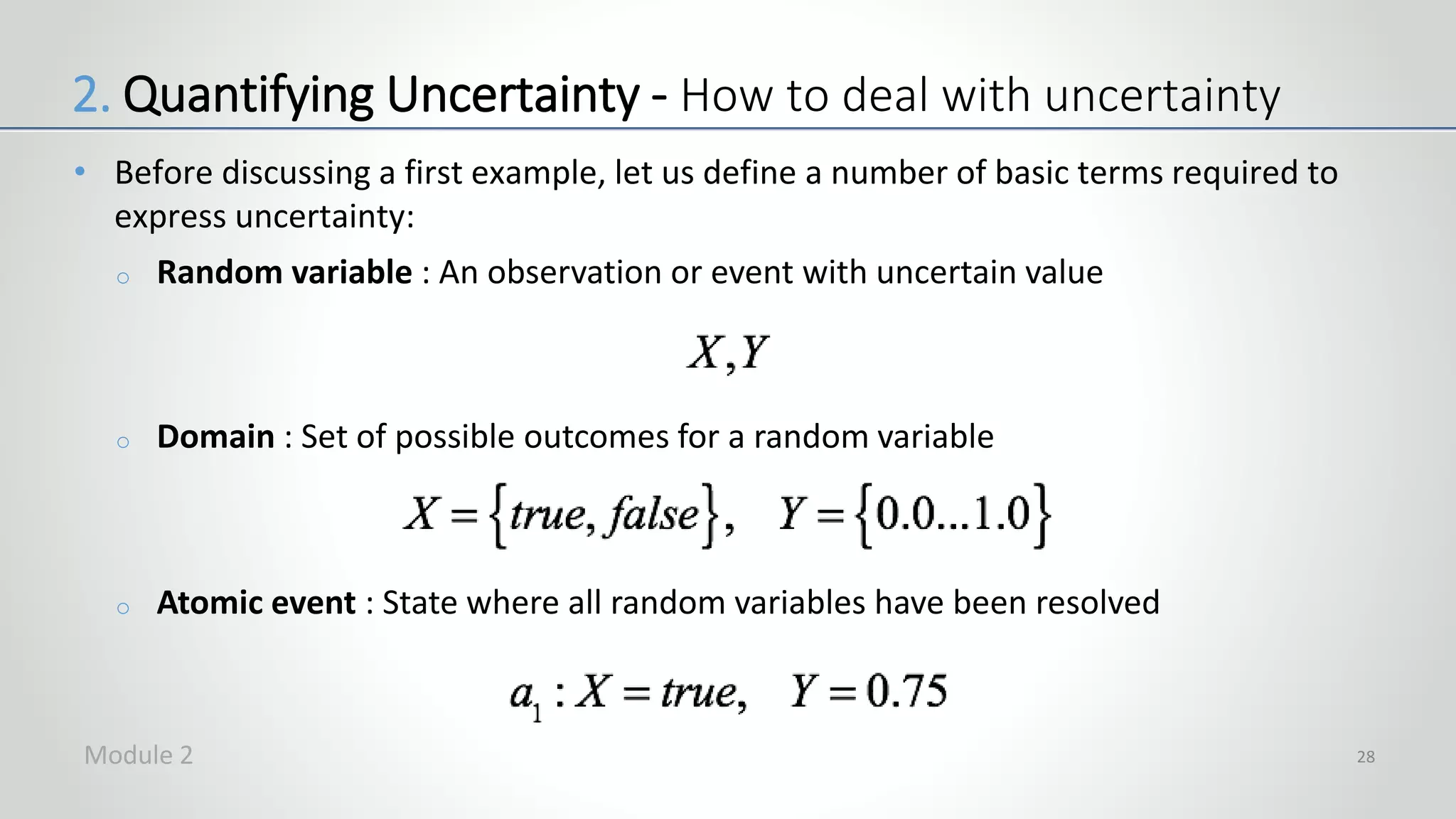 • Before discussing a first example, let us define a number of basic terms required to
express uncertainty:
o Random variable : An observation or event with uncertain value
o Domain : Set of possible outcomes for a random variable
o Atomic event : State where all random variables have been resolved
28
2. Quantifying Uncertainty - How to deal with uncertainty
Module 2
 